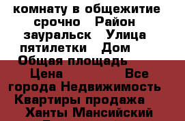 комнату в общежитие  срочно › Район ­ зауральск › Улица ­ пятилетки › Дом ­ 7 › Общая площадь ­ 12 › Цена ­ 200 000 - Все города Недвижимость » Квартиры продажа   . Ханты-Мансийский,Белоярский г.